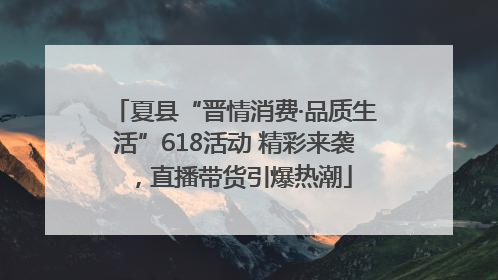 夏县“晋情消费·品质生活”618活动 精彩来袭，直播带货引爆热潮