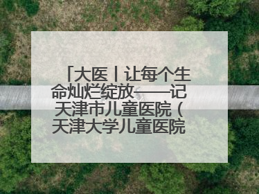 大医丨让每个生命灿烂绽放——记天津市儿童医院（天津大学儿童医院）党委书记、院长刘薇