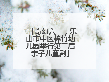 奇幻六一，乐山市中区棉竹幼儿园举行第二届亲子儿童剧