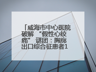 威海市中心医院破解 “假性心绞痛” 谜团：胸廓出口综合征患者18年后获新生