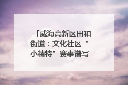 威海高新区田和街道：文化社区“小精特”赛事谱写文化赋能新乐章