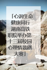 心润生命 健康同行 湖南高铁职院举办第十三届校园心理情景剧大赛