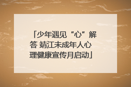 少年遇见“心”解答 靖江未成年人心理健康宣传月启动