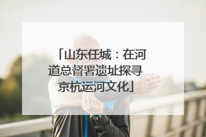 山东任城：在河道总督署遗址探寻京杭运河文化