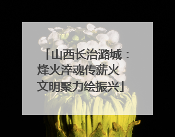 山西长治潞城：烽火淬魂传薪火 文明聚力绘振兴