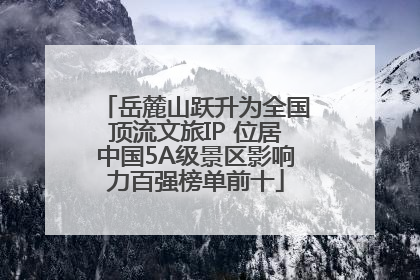 岳麓山跃升为全国顶流文旅IP 位居中国5A级景区影响力百强榜单前十