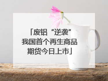 废铝“逆袭” 我国首个再生商品期货今日上市