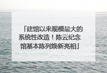建馆以来规模最大的系统性改造！陈云纪念馆基本陈列焕新亮相