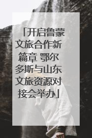 开启鲁蒙文旅合作新篇章 鄂尔多斯与山东文旅资源对接会举办