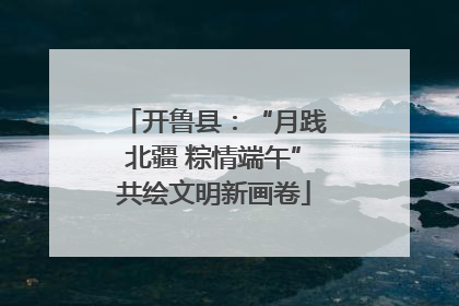 开鲁县：“月践北疆 粽情端午”共绘文明新画卷