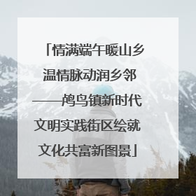 情满端午暖山乡 温情脉动润乡邻——鸬鸟镇新时代文明实践街区绘就文化共富新图景