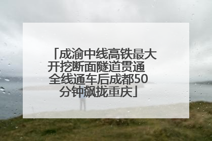成渝中线高铁最大开挖断面隧道贯通 全线通车后成都50分钟飙拢重庆