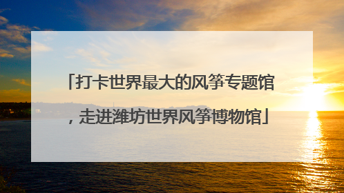 打卡世界最大的风筝专题馆，走进潍坊世界风筝博物馆