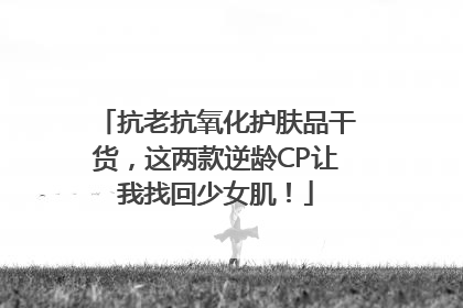 抗老抗氧化护肤品干货，这两款逆龄CP让我找回少女肌！