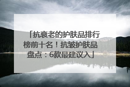 抗衰老的护肤品排行榜前十名！抗皱护肤品盘点：6款最建议入