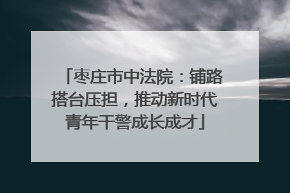 枣庄市中法院：铺路搭台压担，推动新时代青年干警成长成才