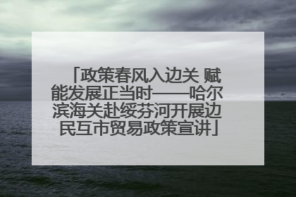 政策春风入边关 赋能发展正当时——哈尔滨海关赴绥芬河开展边民互市贸易政策宣讲