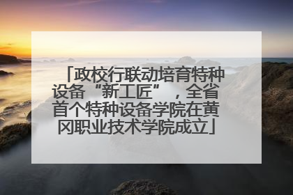 政校行联动培育特种设备“新工匠”，全省首个特种设备学院在黄冈职业技术学院成立