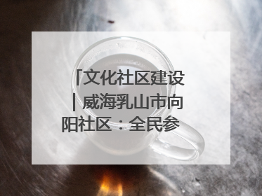 文化社区建设｜威海乳山市向阳社区：全民参与 共建共享