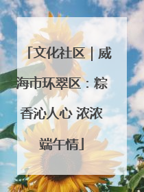 文化社区｜威海市环翠区：粽香沁人心 浓浓端午情