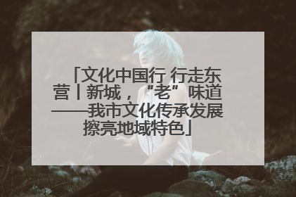 文化中国行 行走东营丨新城，“老”味道——我市文化传承发展擦亮地域特色