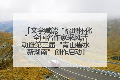 文学赋能“福地怀化” 全国名作家采风活动暨第三届“青山碧水新湖南”创作启动