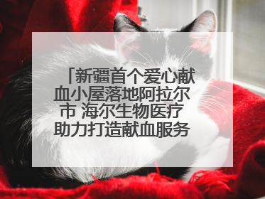 新疆首个爱心献血小屋落地阿拉尔市 海尔生物医疗助力打造献血服务新模式