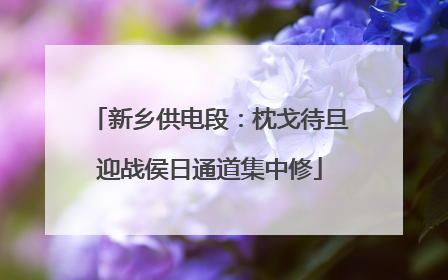 新乡供电段：枕戈待旦迎战侯日通道集中修