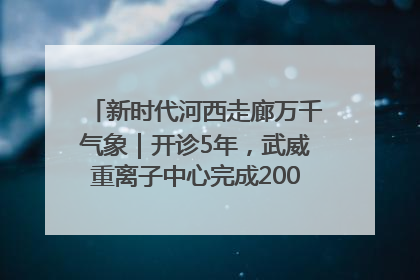 新时代河西走廊万千气象｜开诊5年，武威重离子中心完成2000余例患者治疗
