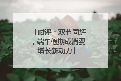 时评：双节同辉，端午假期成消费增长新动力