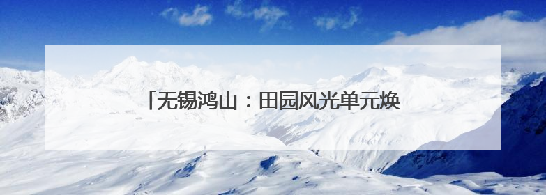 无锡鸿山：田园风光单元焕新，绘就品质生活新图景