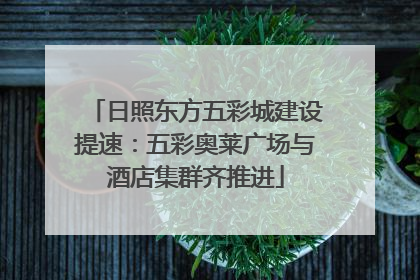 日照东方五彩城建设提速：五彩奥莱广场与酒店集群齐推进
