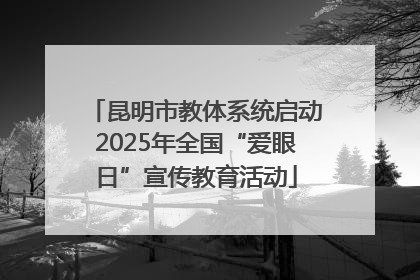 昆明市教体系统启动2025年全国“爱眼日”宣传教育活动