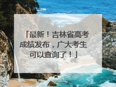 最新！吉林省高考成绩发布，广大考生可以查询了！