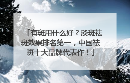 有斑用什么好？淡斑祛斑效果排名第一，中国祛斑十大品牌代表作！