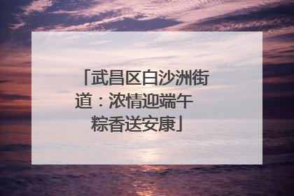 武昌区白沙洲街道：浓情迎端午 粽香送安康