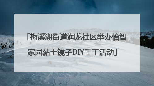 梅溪湖街道润龙社区举办怡智家园黏土镜子DIY手工活动