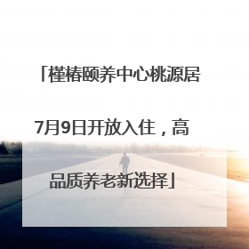 槿椿颐养中心桃源居7月9日开放入住，高品质养老新选择