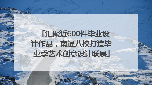 汇聚近600件毕业设计作品，南通八校打造毕业季艺术创意设计联展