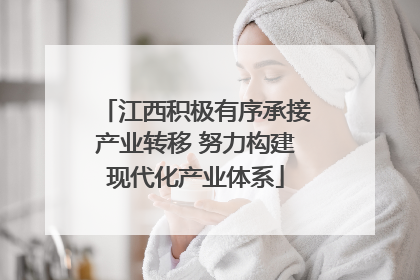 江西积极有序承接产业转移 努力构建现代化产业体系