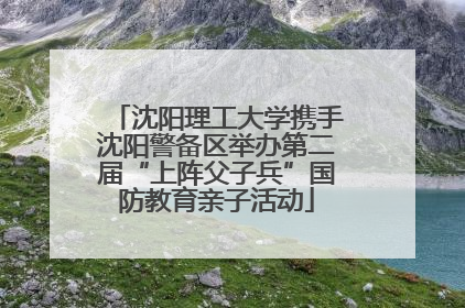 沈阳理工大学携手沈阳警备区举办第二届“上阵父子兵”国防教育亲子活动