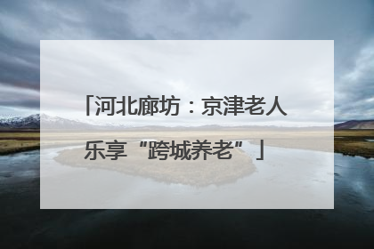 河北廊坊：京津老人乐享“跨城养老”