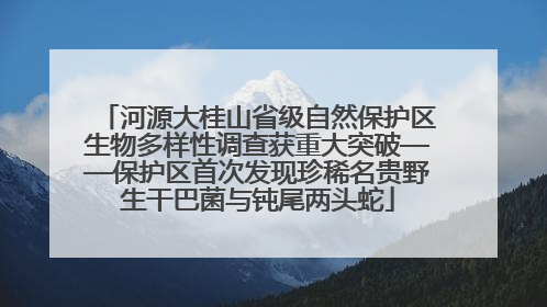 河源大桂山省级自然保护区生物多样性调查获重大突破——保护区首次发现珍稀名贵野生干巴菌与钝尾两头蛇