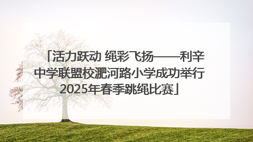 活力跃动 绳彩飞扬——利辛中学联盟校淝河路小学成功举行2025年春季跳绳比赛