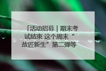 活动招募｜期末考试结束 这个周末“故匠新生”第二弹等着同学们来体验！