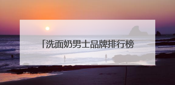 洗面奶男士品牌排行榜前十名推荐，洗面奶什么牌子好用更科学！