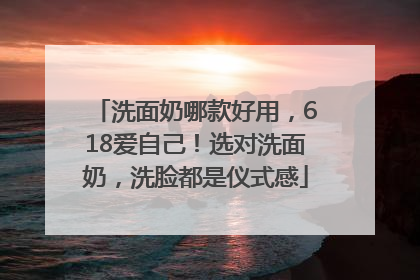 洗面奶哪款好用，618爱自己！选对洗面奶，洗脸都是仪式感