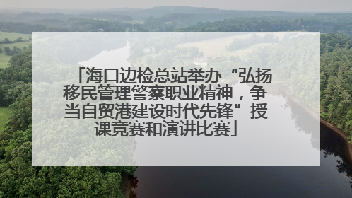 海口边检总站举办“弘扬移民管理警察职业精神，争当自贸港建设时代先锋”授课竞赛和演讲比赛