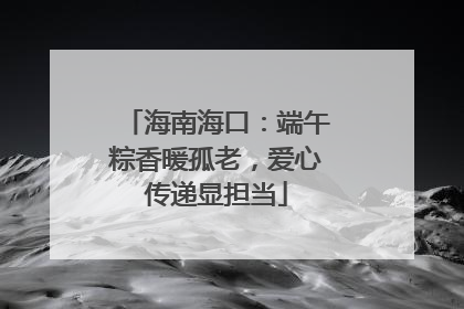 海南海口：端午粽香暖孤老，爱心传递显担当