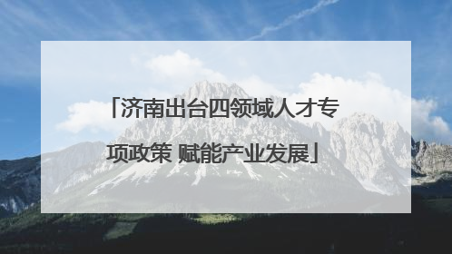 济南出台四领域人才专项政策 赋能产业发展